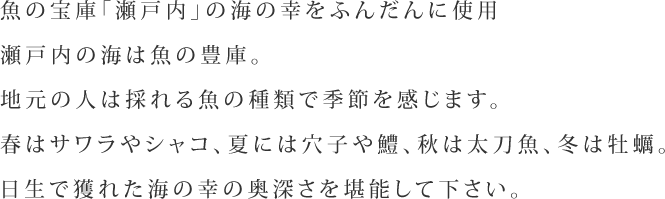 魚の宝庫「瀬戸内」の海の幸をふんだんに使用。瀬戸内の海は魚の豊庫。地元の人は採れる魚の種類で季節を感じます。春はサワラやシャコ、夏には穴子や鱧、秋は太刀魚、冬は牡蠣。日生で獲れた海の幸の奥深さを堪能して下さい。